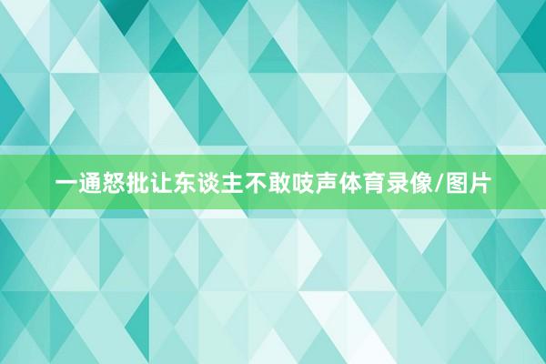 一通怒批让东谈主不敢吱声体育录像/图片
