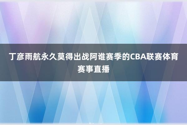 丁彦雨航永久莫得出战阿谁赛季的CBA联赛体育赛事直播