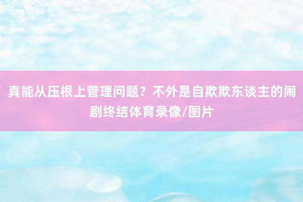 真能从压根上管理问题？不外是自欺欺东谈主的闹剧终结体育录像/图片