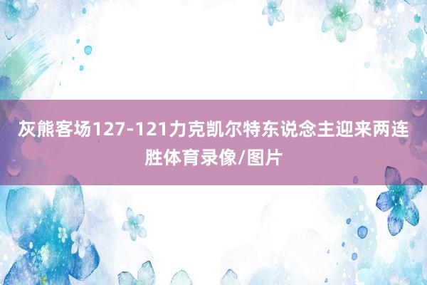 灰熊客场127-121力克凯尔特东说念主迎来两连胜体育录像/图片