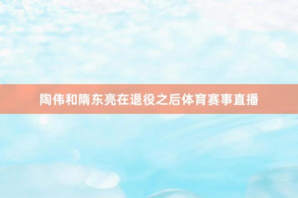 陶伟和隋东亮在退役之后体育赛事直播