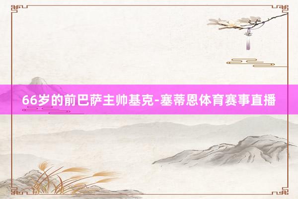 66岁的前巴萨主帅基克-塞蒂恩体育赛事直播