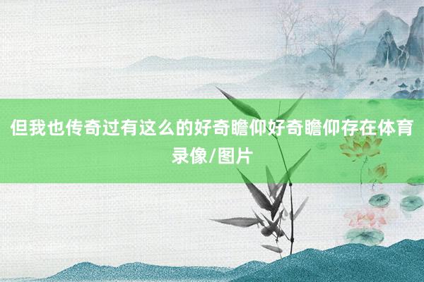 但我也传奇过有这么的好奇瞻仰好奇瞻仰存在体育录像/图片