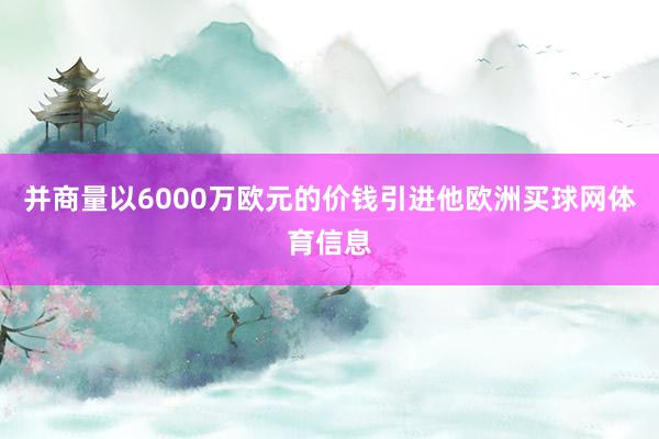 并商量以6000万欧元的价钱引进他欧洲买球网体育信息