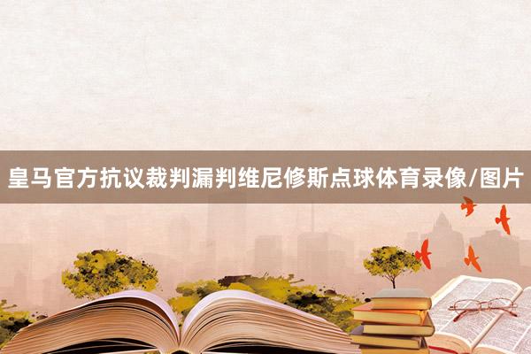 皇马官方抗议裁判漏判维尼修斯点球体育录像/图片