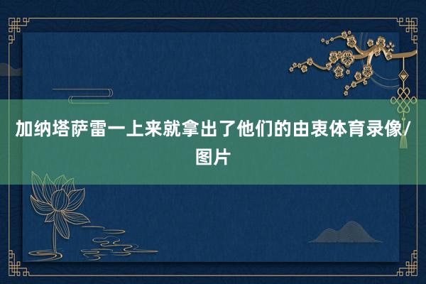 加纳塔萨雷一上来就拿出了他们的由衷体育录像/图片