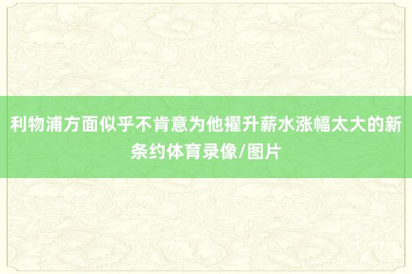 利物浦方面似乎不肯意为他擢升薪水涨幅太大的新条约体育录像/图片