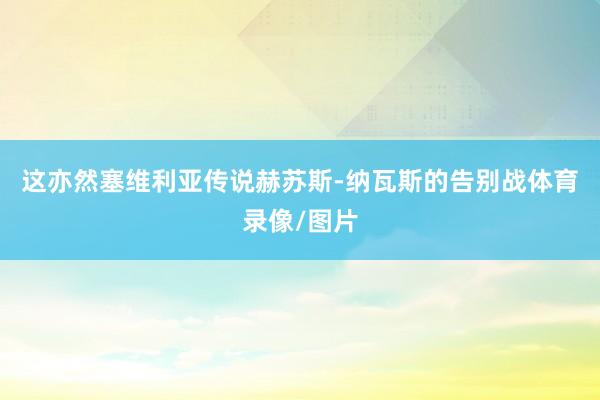 这亦然塞维利亚传说赫苏斯-纳瓦斯的告别战体育录像/图片
