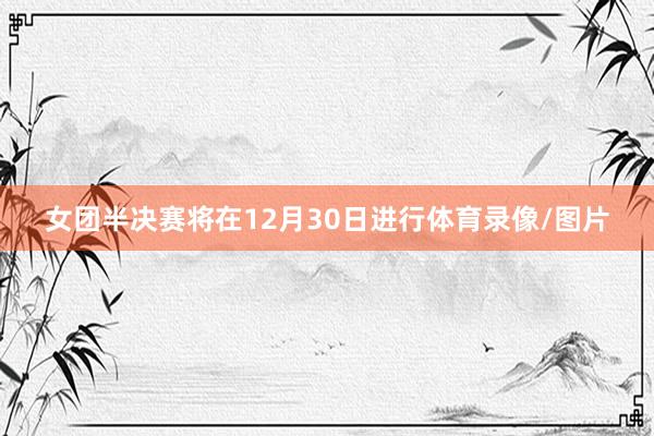 女团半决赛将在12月30日进行体育录像/图片