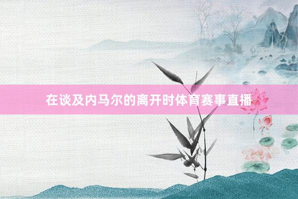 在谈及内马尔的离开时体育赛事直播