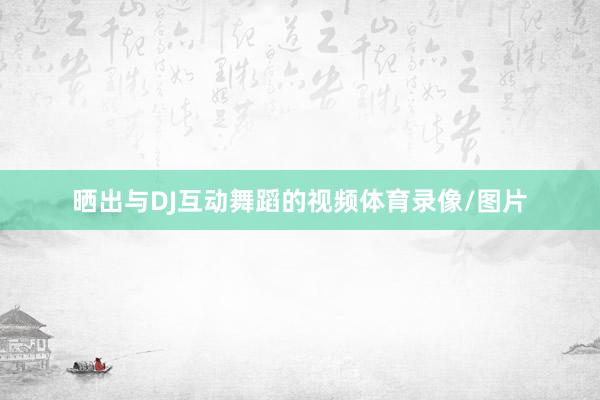 晒出与DJ互动舞蹈的视频体育录像/图片