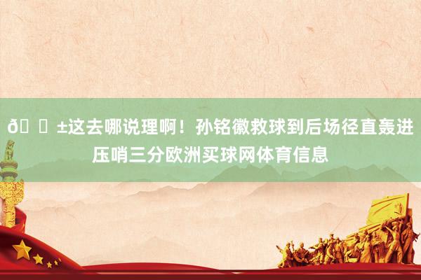 😱这去哪说理啊！孙铭徽救球到后场径直轰进压哨三分欧洲买球网体育信息