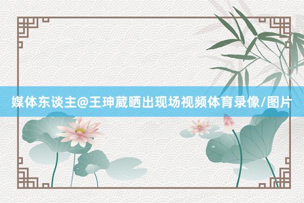 媒体东谈主@王珅葳晒出现场视频体育录像/图片