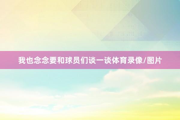 我也念念要和球员们谈一谈体育录像/图片