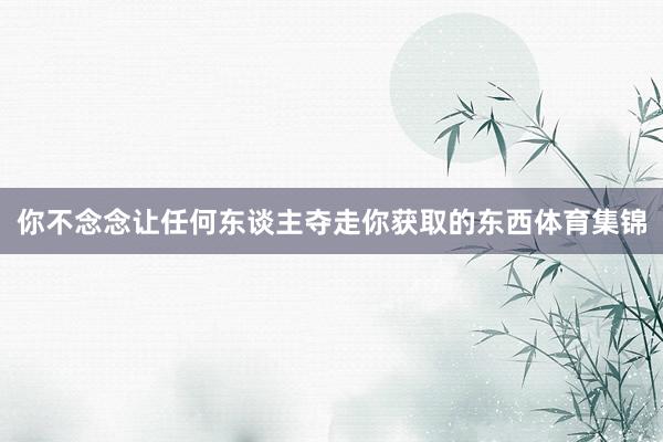 你不念念让任何东谈主夺走你获取的东西体育集锦