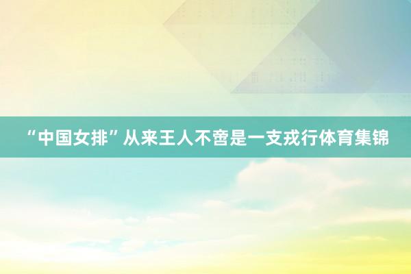 “中国女排”从来王人不啻是一支戎行体育集锦