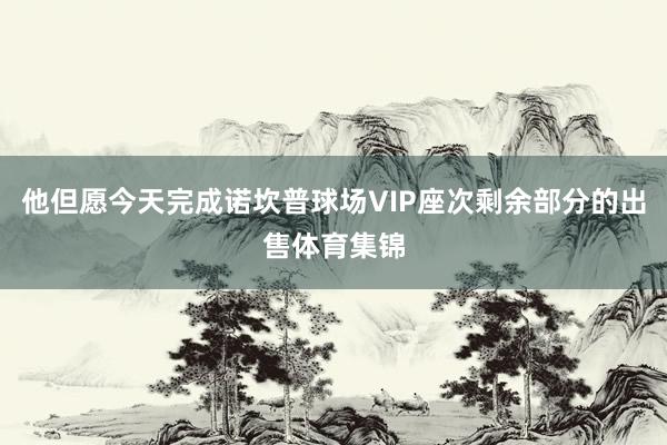 他但愿今天完成诺坎普球场VIP座次剩余部分的出售体育集锦
