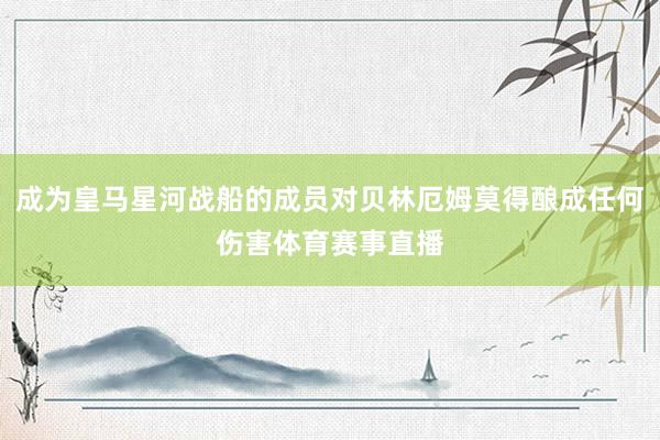 成为皇马星河战船的成员对贝林厄姆莫得酿成任何伤害体育赛事直播