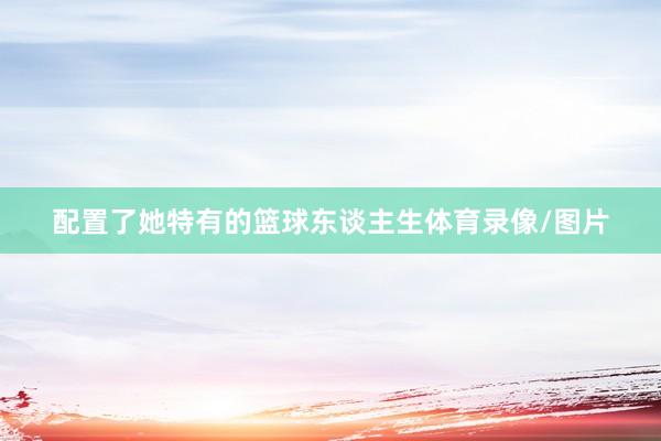 配置了她特有的篮球东谈主生体育录像/图片