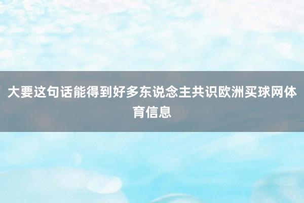 大要这句话能得到好多东说念主共识欧洲买球网体育信息