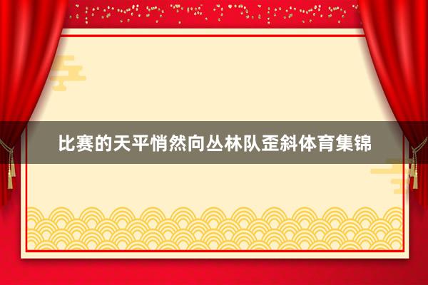 比赛的天平悄然向丛林队歪斜体育集锦