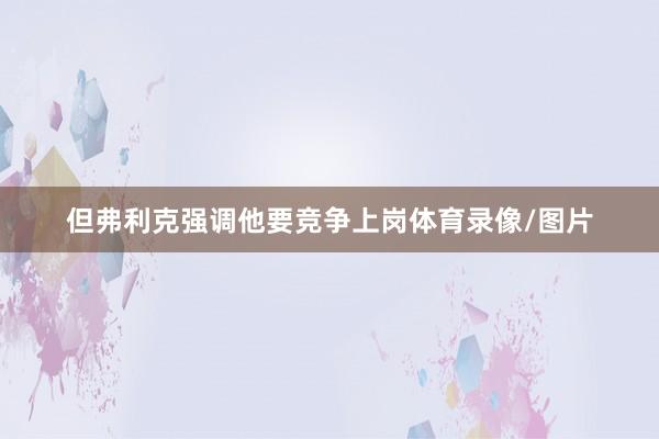 但弗利克强调他要竞争上岗体育录像/图片