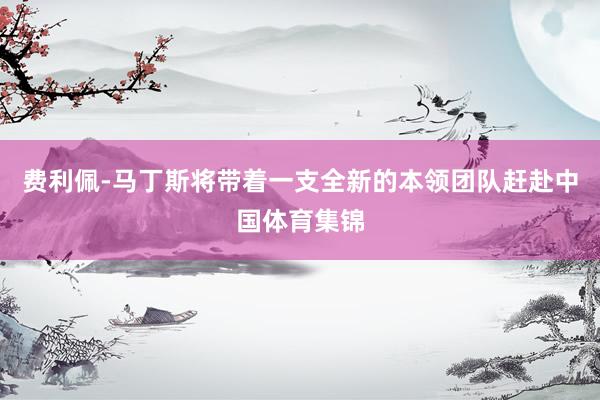 费利佩-马丁斯将带着一支全新的本领团队赶赴中国体育集锦