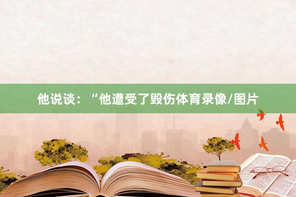 他说谈：“他遭受了毁伤体育录像/图片