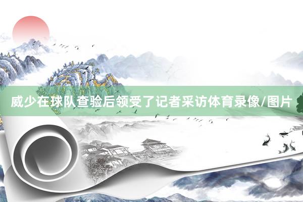 威少在球队查验后领受了记者采访体育录像/图片
