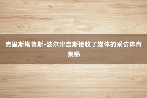 克里斯塔普斯-波尔津吉斯接收了媒体的采访体育集锦