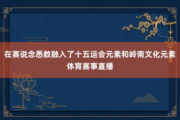 在赛说念悉数融入了十五运会元素和岭南文化元素体育赛事直播