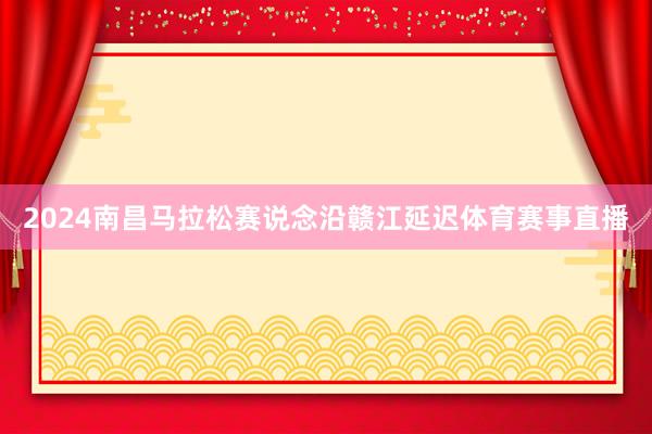 2024南昌马拉松赛说念沿赣江延迟体育赛事直播
