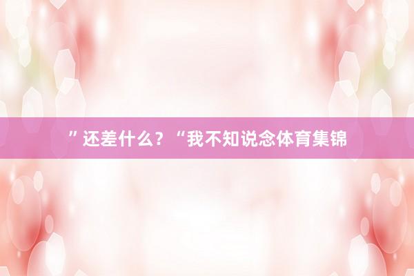 ”还差什么？“我不知说念体育集锦