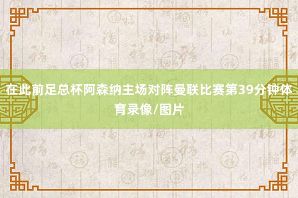 在此前足总杯阿森纳主场对阵曼联比赛第39分钟体育录像/图片
