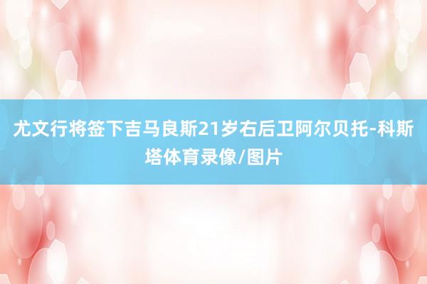 尤文行将签下吉马良斯21岁右后卫阿尔贝托-科斯塔体育录像/图片