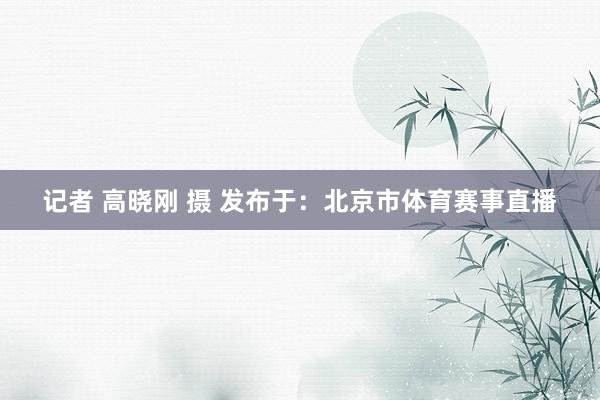 记者 高晓刚 摄 发布于：北京市体育赛事直播