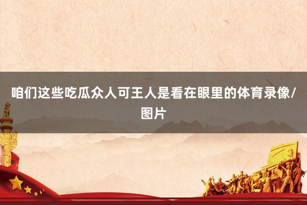 咱们这些吃瓜众人可王人是看在眼里的体育录像/图片