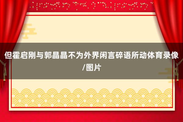 但霍启刚与郭晶晶不为外界闲言碎语所动体育录像/图片