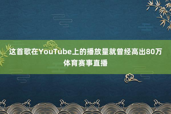 这首歌在YouTube上的播放量就曾经高出80万体育赛事直播