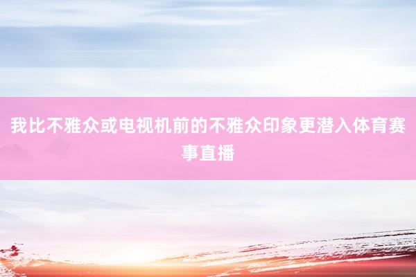 我比不雅众或电视机前的不雅众印象更潜入体育赛事直播