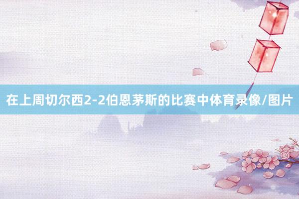 在上周切尔西2-2伯恩茅斯的比赛中体育录像/图片