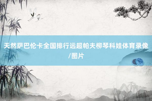 天然萨巴伦卡全国排行远超帕夫柳琴科娃体育录像/图片