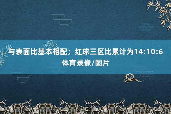 与表面比基本相配；红球三区比累计为14:10:6体育录像/图片