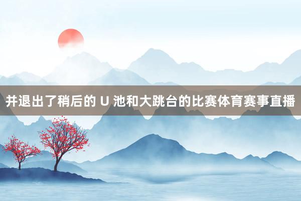 并退出了稍后的 U 池和大跳台的比赛体育赛事直播