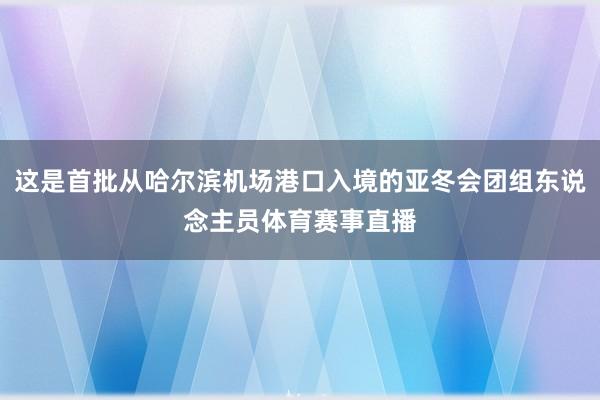 这是首批从哈尔滨机场港口入境的亚冬会团组东说念主员体育赛事直播