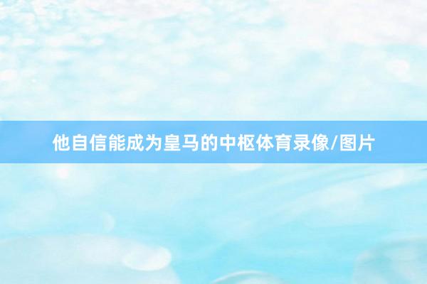 他自信能成为皇马的中枢体育录像/图片