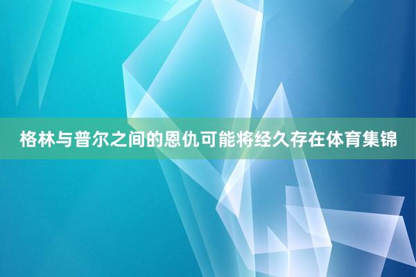 格林与普尔之间的恩仇可能将经久存在体育集锦