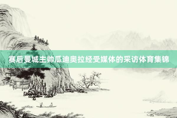 赛后曼城主帅瓜迪奥拉经受媒体的采访体育集锦
