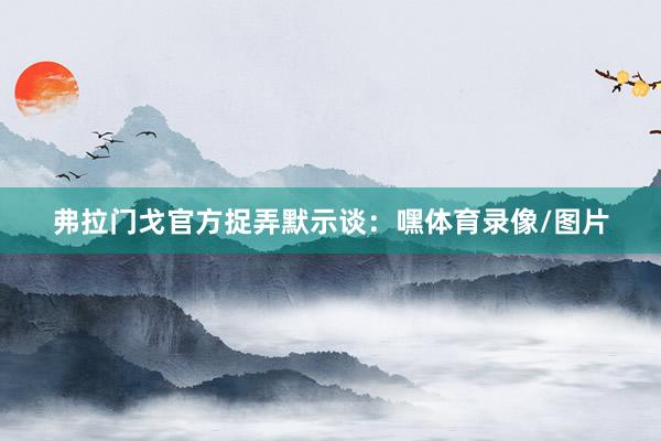 弗拉门戈官方捉弄默示谈：嘿体育录像/图片