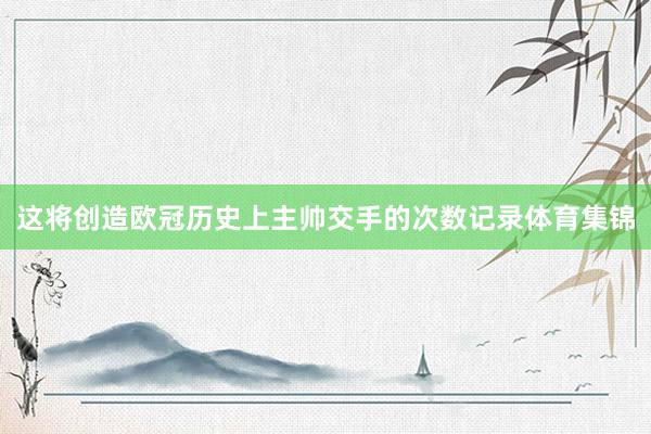 这将创造欧冠历史上主帅交手的次数记录体育集锦